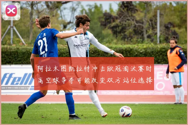 阿拉木图凯拉特冲击欧冠淘汰赛时高空球争夺可能改变双方站位选择