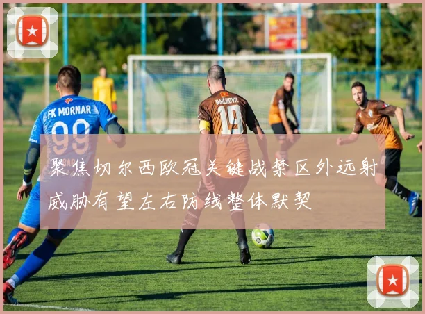 聚焦切尔西欧冠关键战禁区外远射威胁有望左右防线整体默契