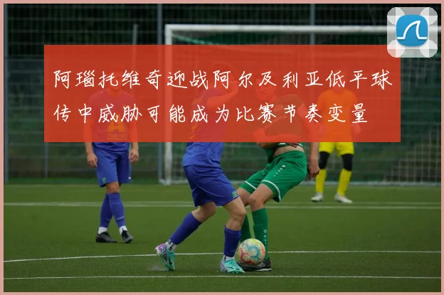 阿瑙托维奇迎战阿尔及利亚低平球传中威胁可能成为比赛节奏变量