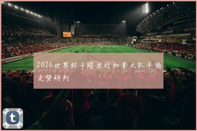 2026世界杯卡塔尔对加拿大队半场走势研判