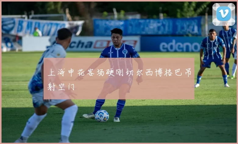 上海申花客场硬刚切尔西博格巴吊射空门