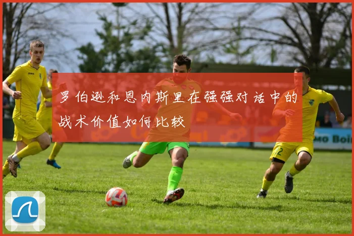 罗伯逊和恩内斯里在强强对话中的战术价值如何比较