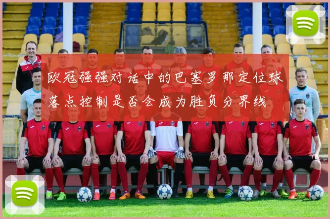 欧冠强强对话中的巴塞罗那定位球落点控制是否会成为胜负分界线