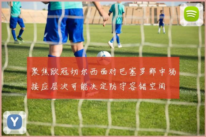 聚焦欧冠切尔西面对巴塞罗那中场接应层次可能决定防守容错空间