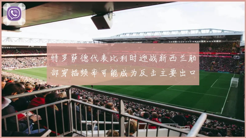 特罗萨德代表比利时迎战新西兰肋部穿插频率可能成为反击主要出口
