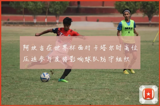 阿坎吉在世界杯面对卡塔尔时高位压迫参与度将影响球队防守组织
