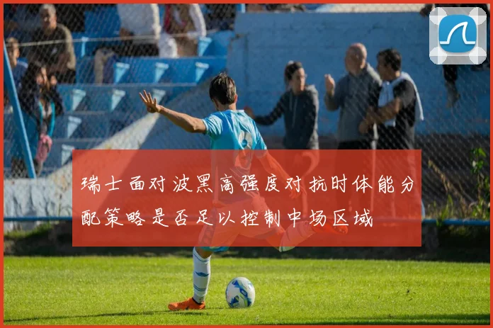 瑞士面对波黑高强度对抗时体能分配策略是否足以控制中场区域