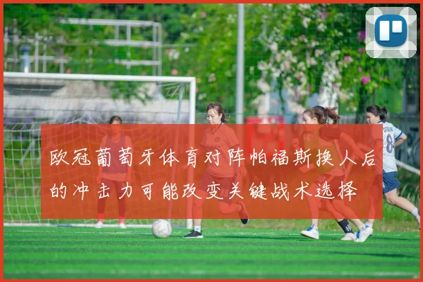 欧冠葡萄牙体育对阵帕福斯换人后的冲击力可能改变关键战术选择