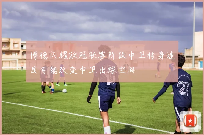 博德闪耀欧冠联赛阶段中卫转身速度可能改变中卫出球空间