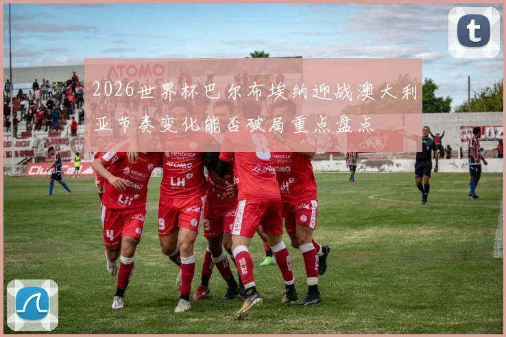 2026世界杯巴尔布埃纳迎战澳大利亚节奏变化能否破局重点盘点