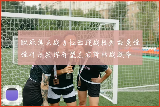 欧冠焦点战吉拉西迎战格列兹曼强强对话发挥有望左右阵地战效率